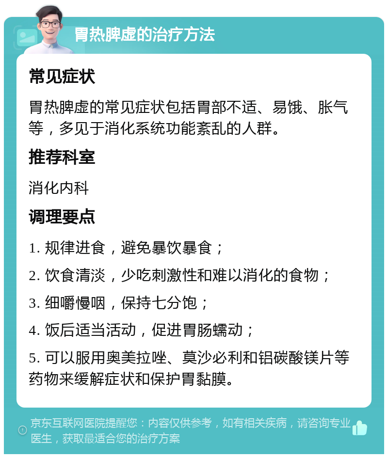 胃热脾虚的治疗方法 常见症状 胃热脾虚的常见症状包括胃部不适、易饿、胀气等，多见于消化系统功能紊乱的人群。 推荐科室 消化内科 调理要点 1. 规律进食，避免暴饮暴食； 2. 饮食清淡，少吃刺激性和难以消化的食物； 3. 细嚼慢咽，保持七分饱； 4. 饭后适当活动，促进胃肠蠕动； 5. 可以服用奥美拉唑、莫沙必利和铝碳酸镁片等药物来缓解症状和保护胃黏膜。