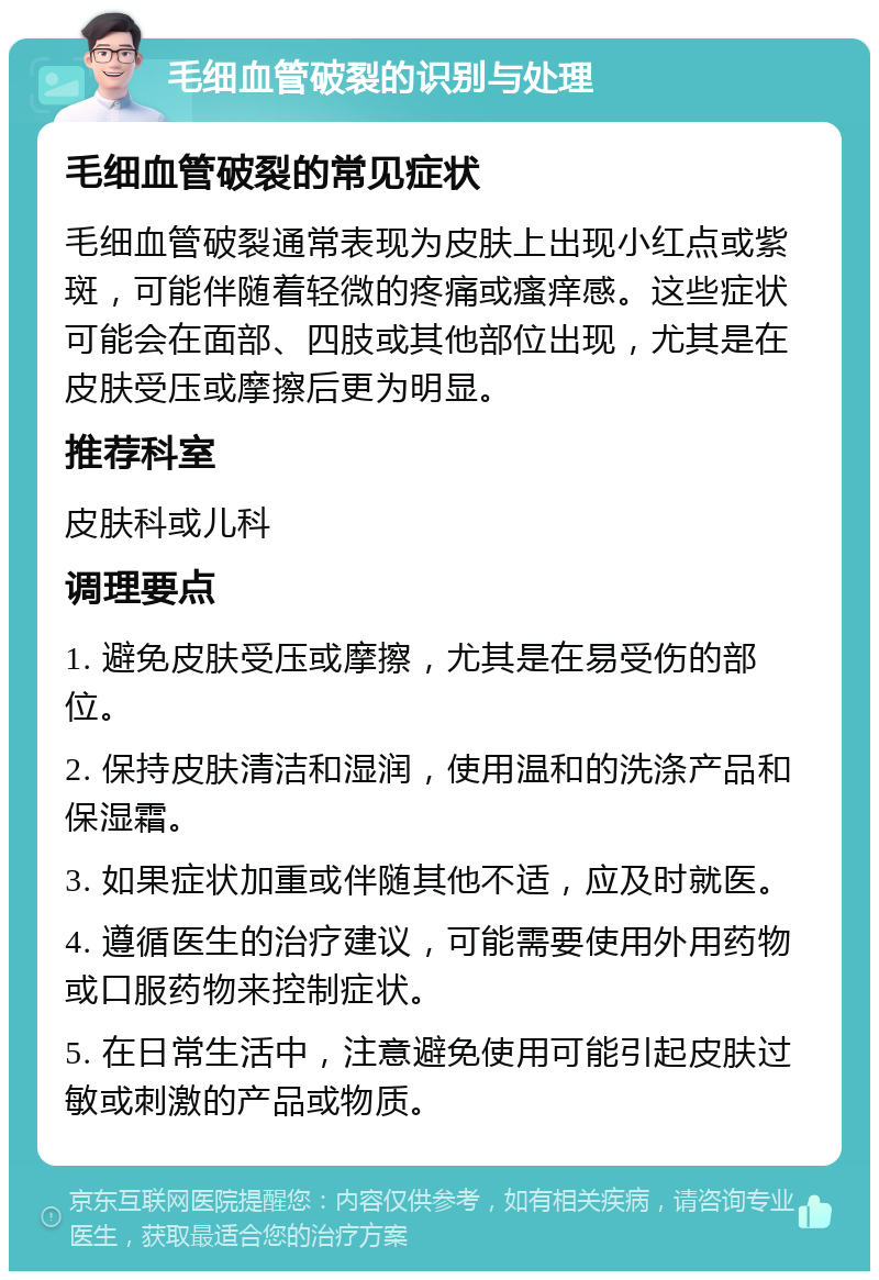 毛细血管破裂的识别与处理 毛细血管破裂的常见症状 毛细血管破裂通常表现为皮肤上出现小红点或紫斑，可能伴随着轻微的疼痛或瘙痒感。这些症状可能会在面部、四肢或其他部位出现，尤其是在皮肤受压或摩擦后更为明显。 推荐科室 皮肤科或儿科 调理要点 1. 避免皮肤受压或摩擦，尤其是在易受伤的部位。 2. 保持皮肤清洁和湿润，使用温和的洗涤产品和保湿霜。 3. 如果症状加重或伴随其他不适，应及时就医。 4. 遵循医生的治疗建议，可能需要使用外用药物或口服药物来控制症状。 5. 在日常生活中，注意避免使用可能引起皮肤过敏或刺激的产品或物质。