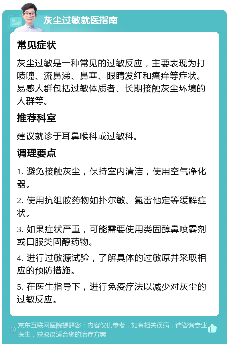 灰尘过敏就医指南 常见症状 灰尘过敏是一种常见的过敏反应，主要表现为打喷嚏、流鼻涕、鼻塞、眼睛发红和瘙痒等症状。易感人群包括过敏体质者、长期接触灰尘环境的人群等。 推荐科室 建议就诊于耳鼻喉科或过敏科。 调理要点 1. 避免接触灰尘，保持室内清洁，使用空气净化器。 2. 使用抗组胺药物如扑尔敏、氯雷他定等缓解症状。 3. 如果症状严重，可能需要使用类固醇鼻喷雾剂或口服类固醇药物。 4. 进行过敏源试验，了解具体的过敏原并采取相应的预防措施。 5. 在医生指导下，进行免疫疗法以减少对灰尘的过敏反应。