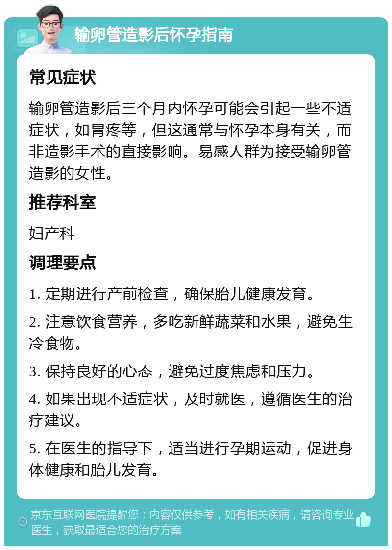 输卵管造影后怀孕指南 常见症状 输卵管造影后三个月内怀孕可能会引起一些不适症状，如胃疼等，但这通常与怀孕本身有关，而非造影手术的直接影响。易感人群为接受输卵管造影的女性。 推荐科室 妇产科 调理要点 1. 定期进行产前检查，确保胎儿健康发育。 2. 注意饮食营养，多吃新鲜蔬菜和水果，避免生冷食物。 3. 保持良好的心态，避免过度焦虑和压力。 4. 如果出现不适症状，及时就医，遵循医生的治疗建议。 5. 在医生的指导下，适当进行孕期运动，促进身体健康和胎儿发育。