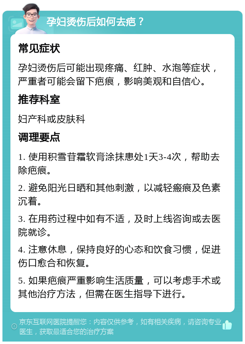 孕妇烫伤后如何去疤？ 常见症状 孕妇烫伤后可能出现疼痛、红肿、水泡等症状，严重者可能会留下疤痕，影响美观和自信心。 推荐科室 妇产科或皮肤科 调理要点 1. 使用积雪苷霜软膏涂抹患处1天3-4次，帮助去除疤痕。 2. 避免阳光日晒和其他刺激，以减轻瘢痕及色素沉着。 3. 在用药过程中如有不适，及时上线咨询或去医院就诊。 4. 注意休息，保持良好的心态和饮食习惯，促进伤口愈合和恢复。 5. 如果疤痕严重影响生活质量，可以考虑手术或其他治疗方法，但需在医生指导下进行。