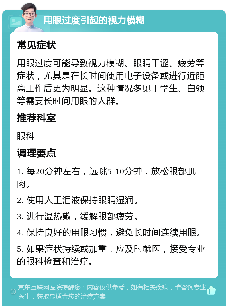 用眼过度引起的视力模糊 常见症状 用眼过度可能导致视力模糊、眼睛干涩、疲劳等症状，尤其是在长时间使用电子设备或进行近距离工作后更为明显。这种情况多见于学生、白领等需要长时间用眼的人群。 推荐科室 眼科 调理要点 1. 每20分钟左右，远眺5-10分钟，放松眼部肌肉。 2. 使用人工泪液保持眼睛湿润。 3. 进行温热敷，缓解眼部疲劳。 4. 保持良好的用眼习惯，避免长时间连续用眼。 5. 如果症状持续或加重，应及时就医，接受专业的眼科检查和治疗。