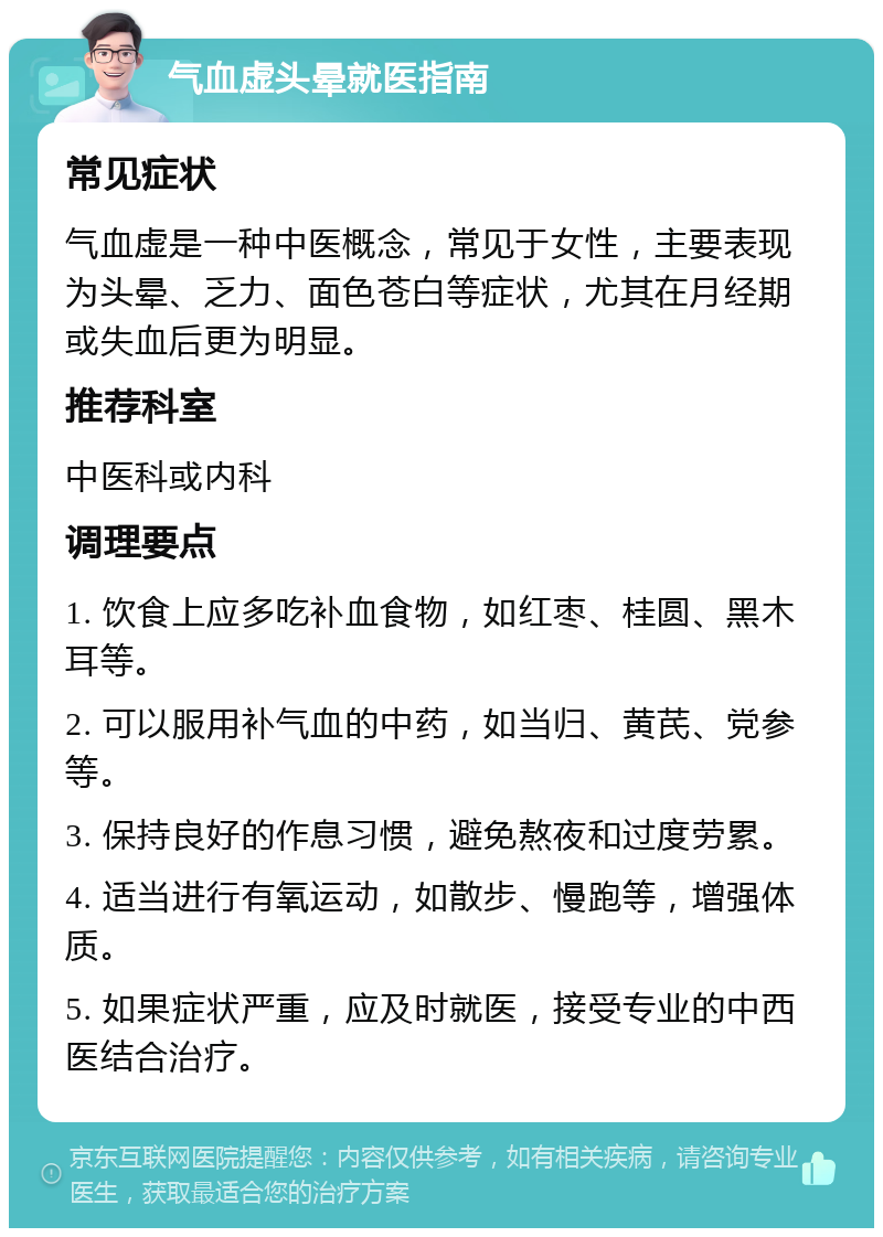 气血虚头晕就医指南 常见症状 气血虚是一种中医概念，常见于女性，主要表现为头晕、乏力、面色苍白等症状，尤其在月经期或失血后更为明显。 推荐科室 中医科或内科 调理要点 1. 饮食上应多吃补血食物，如红枣、桂圆、黑木耳等。 2. 可以服用补气血的中药，如当归、黄芪、党参等。 3. 保持良好的作息习惯，避免熬夜和过度劳累。 4. 适当进行有氧运动，如散步、慢跑等，增强体质。 5. 如果症状严重，应及时就医，接受专业的中西医结合治疗。