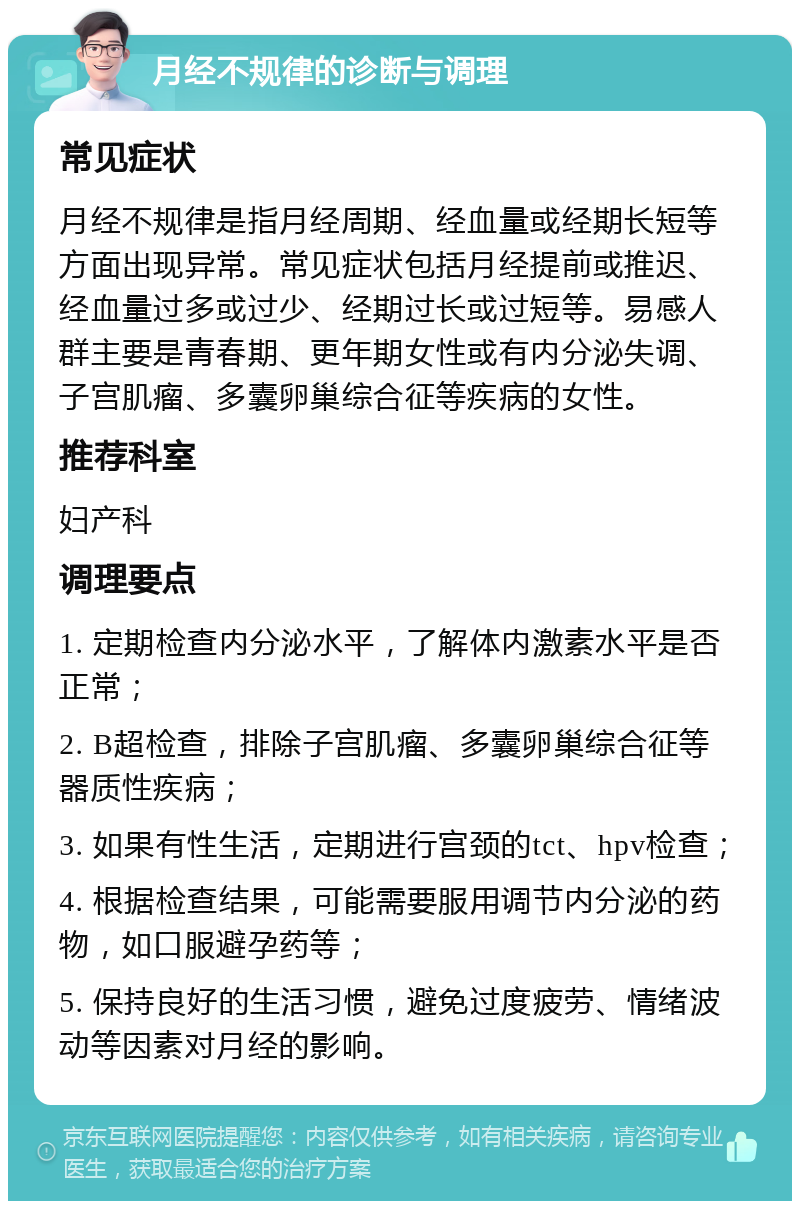 月经不规律的诊断与调理 常见症状 月经不规律是指月经周期、经血量或经期长短等方面出现异常。常见症状包括月经提前或推迟、经血量过多或过少、经期过长或过短等。易感人群主要是青春期、更年期女性或有内分泌失调、子宫肌瘤、多囊卵巢综合征等疾病的女性。 推荐科室 妇产科 调理要点 1. 定期检查内分泌水平，了解体内激素水平是否正常； 2. B超检查，排除子宫肌瘤、多囊卵巢综合征等器质性疾病； 3. 如果有性生活，定期进行宫颈的tct、hpv检查； 4. 根据检查结果，可能需要服用调节内分泌的药物，如口服避孕药等； 5. 保持良好的生活习惯，避免过度疲劳、情绪波动等因素对月经的影响。