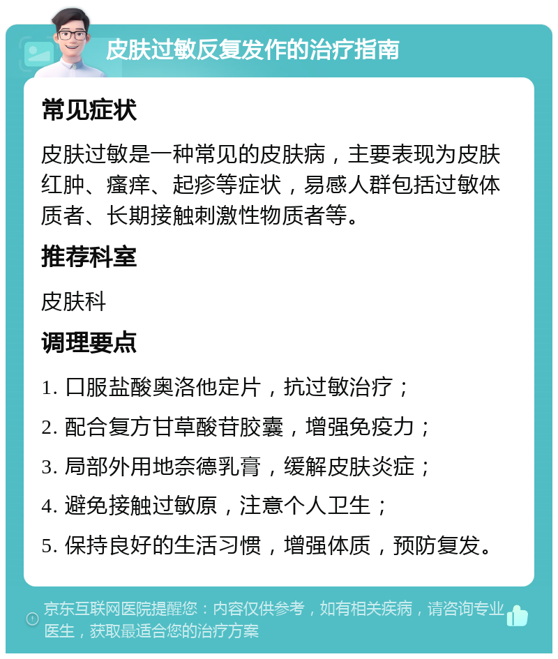 皮肤过敏反复发作的治疗指南 常见症状 皮肤过敏是一种常见的皮肤病，主要表现为皮肤红肿、瘙痒、起疹等症状，易感人群包括过敏体质者、长期接触刺激性物质者等。 推荐科室 皮肤科 调理要点 1. 口服盐酸奥洛他定片，抗过敏治疗； 2. 配合复方甘草酸苷胶囊，增强免疫力； 3. 局部外用地奈德乳膏，缓解皮肤炎症； 4. 避免接触过敏原，注意个人卫生； 5. 保持良好的生活习惯，增强体质，预防复发。