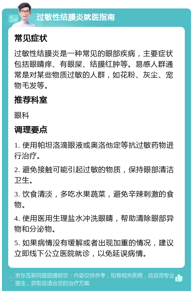 过敏性结膜炎就医指南 常见症状 过敏性结膜炎是一种常见的眼部疾病，主要症状包括眼睛痒、有眼屎、结膜红肿等。易感人群通常是对某些物质过敏的人群，如花粉、灰尘、宠物毛发等。 推荐科室 眼科 调理要点 1. 使用帕坦洛滴眼液或奥洛他定等抗过敏药物进行治疗。 2. 避免接触可能引起过敏的物质，保持眼部清洁卫生。 3. 饮食清淡，多吃水果蔬菜，避免辛辣刺激的食物。 4. 使用医用生理盐水冲洗眼睛，帮助清除眼部异物和分泌物。 5. 如果病情没有缓解或者出现加重的情况，建议立即线下公立医院就诊，以免延误病情。