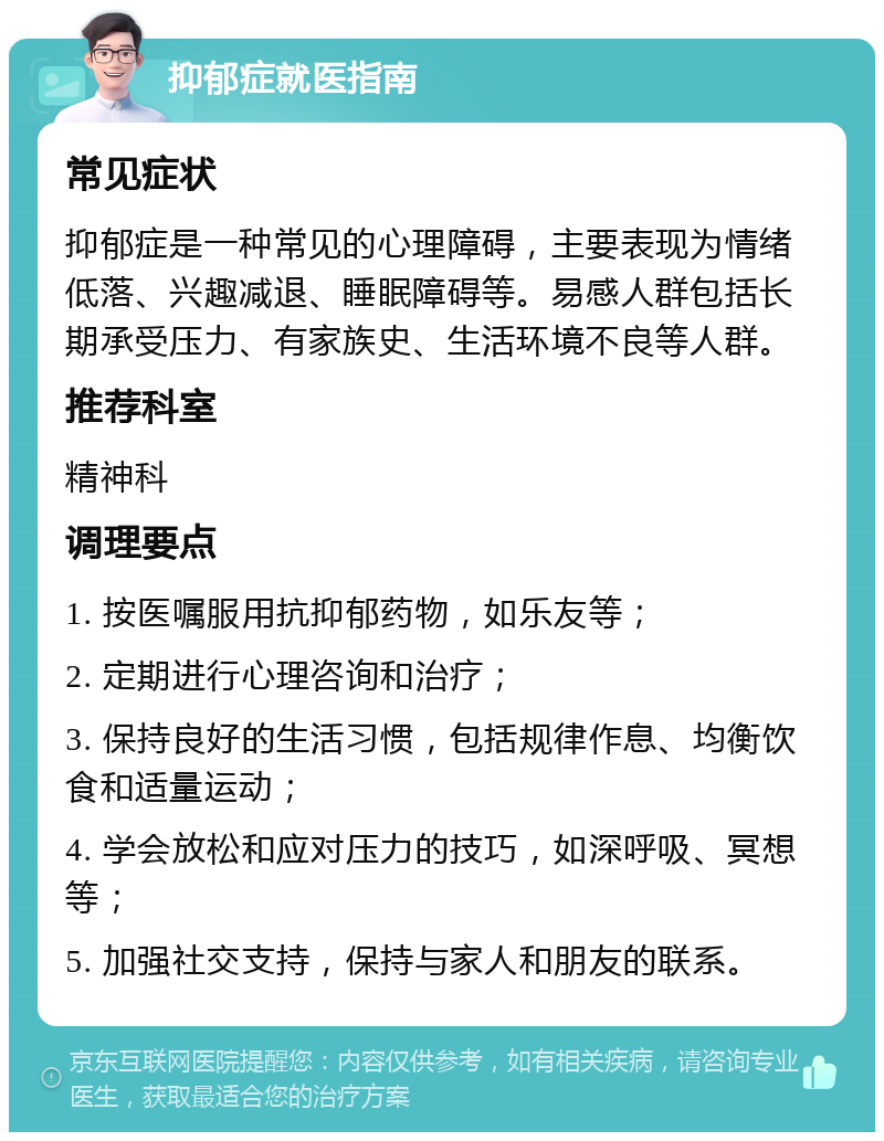 抑郁症就医指南 常见症状 抑郁症是一种常见的心理障碍，主要表现为情绪低落、兴趣减退、睡眠障碍等。易感人群包括长期承受压力、有家族史、生活环境不良等人群。 推荐科室 精神科 调理要点 1. 按医嘱服用抗抑郁药物，如乐友等； 2. 定期进行心理咨询和治疗； 3. 保持良好的生活习惯，包括规律作息、均衡饮食和适量运动； 4. 学会放松和应对压力的技巧，如深呼吸、冥想等； 5. 加强社交支持，保持与家人和朋友的联系。