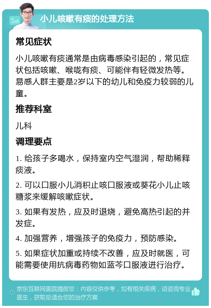 小儿咳嗽有痰的处理方法 常见症状 小儿咳嗽有痰通常是由病毒感染引起的，常见症状包括咳嗽、喉咙有痰、可能伴有轻微发热等。易感人群主要是2岁以下的幼儿和免疫力较弱的儿童。 推荐科室 儿科 调理要点 1. 给孩子多喝水，保持室内空气湿润，帮助稀释痰液。 2. 可以口服小儿消积止咳口服液或葵花小儿止咳糖浆来缓解咳嗽症状。 3. 如果有发热，应及时退烧，避免高热引起的并发症。 4. 加强营养，增强孩子的免疫力，预防感染。 5. 如果症状加重或持续不改善，应及时就医，可能需要使用抗病毒药物如蓝芩口服液进行治疗。