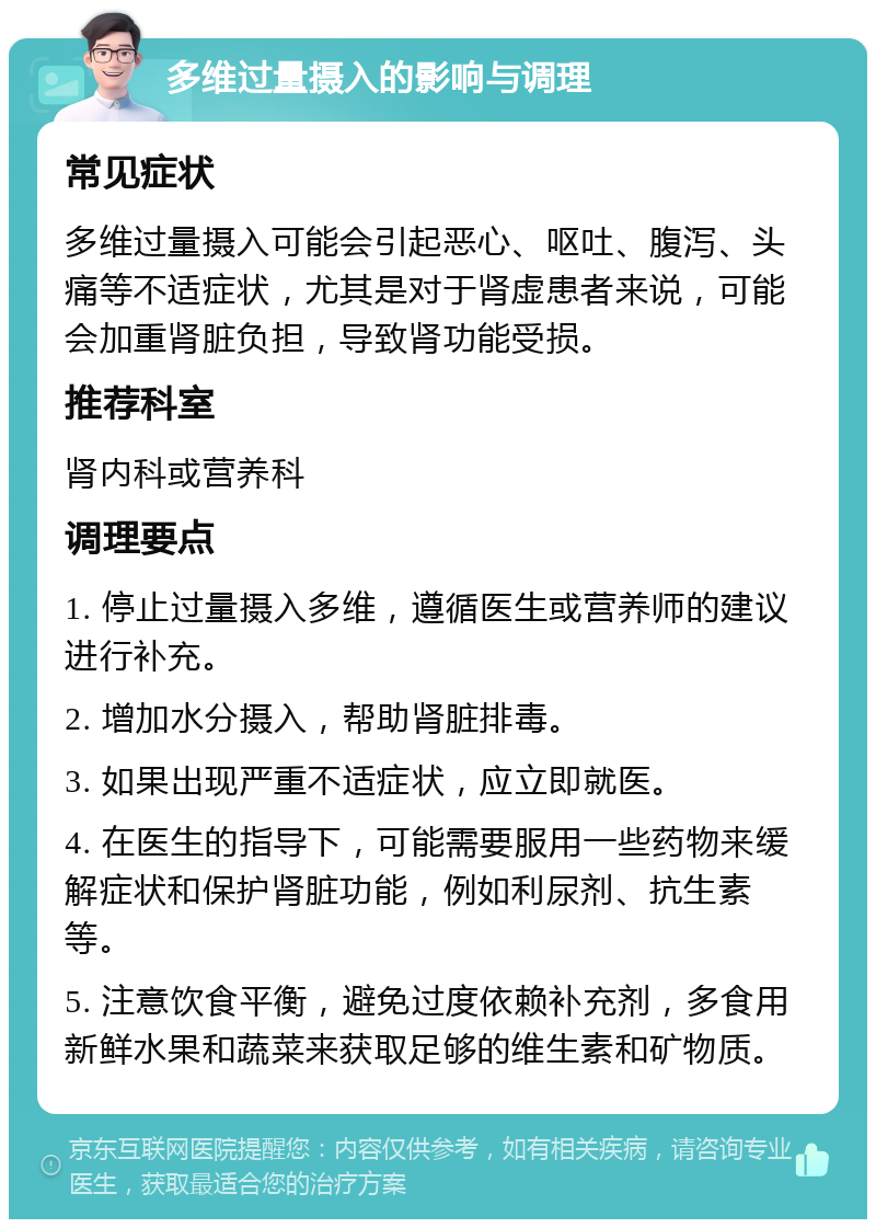 多维过量摄入的影响与调理 常见症状 多维过量摄入可能会引起恶心、呕吐、腹泻、头痛等不适症状，尤其是对于肾虚患者来说，可能会加重肾脏负担，导致肾功能受损。 推荐科室 肾内科或营养科 调理要点 1. 停止过量摄入多维，遵循医生或营养师的建议进行补充。 2. 增加水分摄入，帮助肾脏排毒。 3. 如果出现严重不适症状，应立即就医。 4. 在医生的指导下，可能需要服用一些药物来缓解症状和保护肾脏功能，例如利尿剂、抗生素等。 5. 注意饮食平衡，避免过度依赖补充剂，多食用新鲜水果和蔬菜来获取足够的维生素和矿物质。