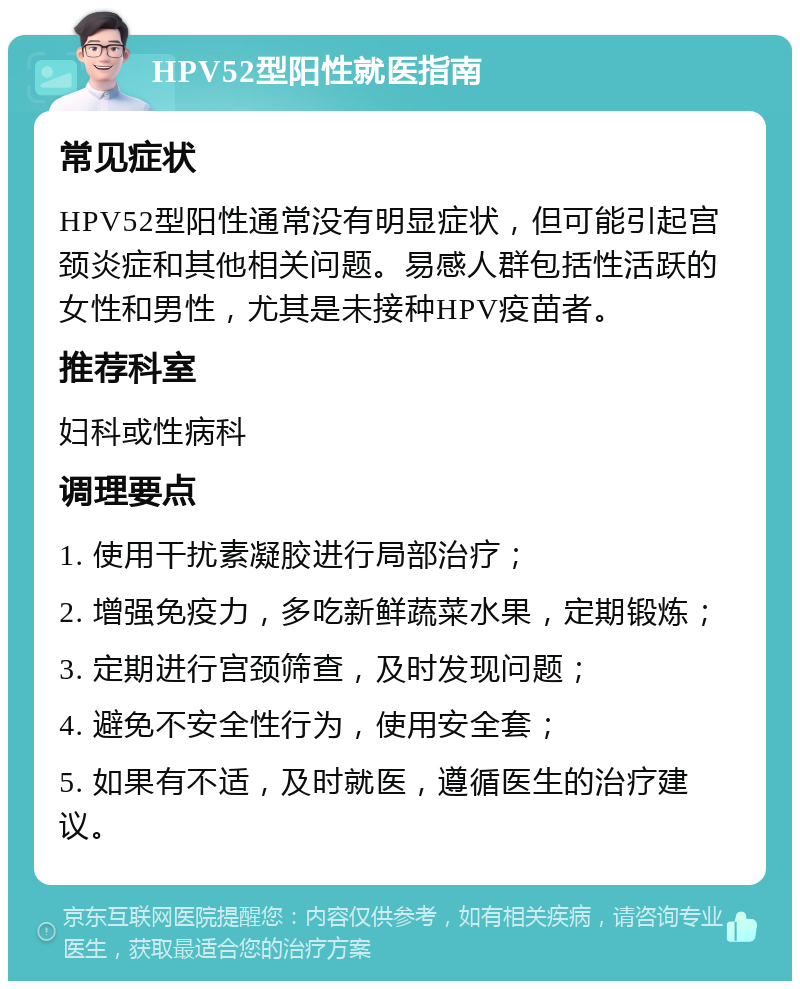 HPV52型阳性就医指南 常见症状 HPV52型阳性通常没有明显症状，但可能引起宫颈炎症和其他相关问题。易感人群包括性活跃的女性和男性，尤其是未接种HPV疫苗者。 推荐科室 妇科或性病科 调理要点 1. 使用干扰素凝胶进行局部治疗； 2. 增强免疫力，多吃新鲜蔬菜水果，定期锻炼； 3. 定期进行宫颈筛查，及时发现问题； 4. 避免不安全性行为，使用安全套； 5. 如果有不适，及时就医，遵循医生的治疗建议。