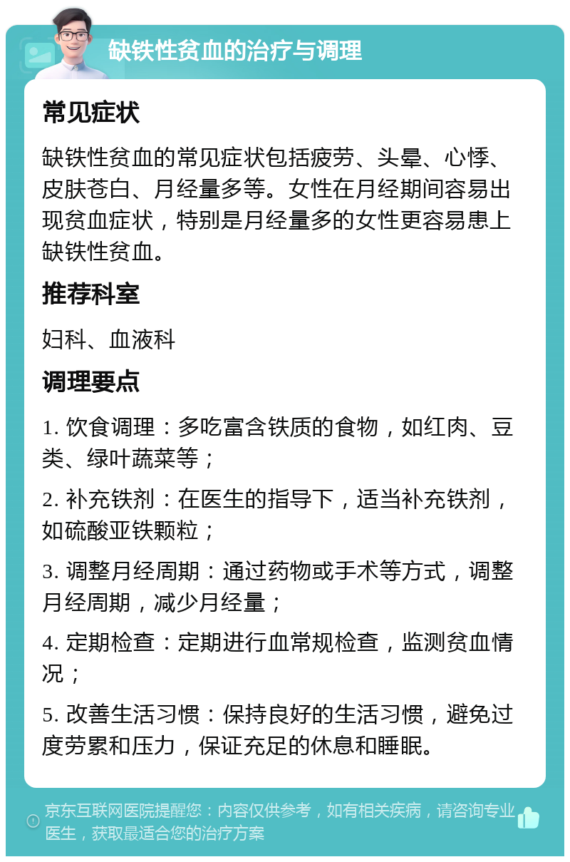 缺铁性贫血的治疗与调理 常见症状 缺铁性贫血的常见症状包括疲劳、头晕、心悸、皮肤苍白、月经量多等。女性在月经期间容易出现贫血症状，特别是月经量多的女性更容易患上缺铁性贫血。 推荐科室 妇科、血液科 调理要点 1. 饮食调理：多吃富含铁质的食物，如红肉、豆类、绿叶蔬菜等； 2. 补充铁剂：在医生的指导下，适当补充铁剂，如硫酸亚铁颗粒； 3. 调整月经周期：通过药物或手术等方式，调整月经周期，减少月经量； 4. 定期检查：定期进行血常规检查，监测贫血情况； 5. 改善生活习惯：保持良好的生活习惯，避免过度劳累和压力，保证充足的休息和睡眠。