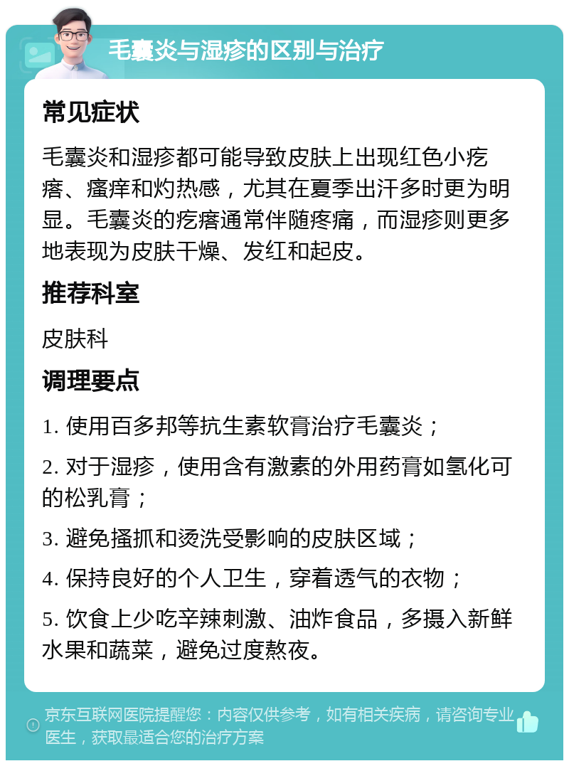 毛囊炎与湿疹的区别与治疗 常见症状 毛囊炎和湿疹都可能导致皮肤上出现红色小疙瘩、瘙痒和灼热感，尤其在夏季出汗多时更为明显。毛囊炎的疙瘩通常伴随疼痛，而湿疹则更多地表现为皮肤干燥、发红和起皮。 推荐科室 皮肤科 调理要点 1. 使用百多邦等抗生素软膏治疗毛囊炎； 2. 对于湿疹，使用含有激素的外用药膏如氢化可的松乳膏； 3. 避免搔抓和烫洗受影响的皮肤区域； 4. 保持良好的个人卫生，穿着透气的衣物； 5. 饮食上少吃辛辣刺激、油炸食品，多摄入新鲜水果和蔬菜，避免过度熬夜。