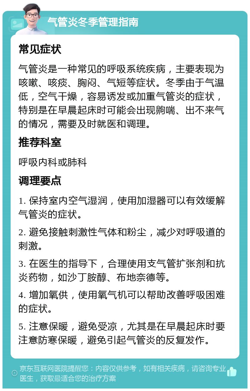 气管炎冬季管理指南 常见症状 气管炎是一种常见的呼吸系统疾病，主要表现为咳嗽、咳痰、胸闷、气短等症状。冬季由于气温低，空气干燥，容易诱发或加重气管炎的症状，特别是在早晨起床时可能会出现齁喘、出不来气的情况，需要及时就医和调理。 推荐科室 呼吸内科或肺科 调理要点 1. 保持室内空气湿润，使用加湿器可以有效缓解气管炎的症状。 2. 避免接触刺激性气体和粉尘，减少对呼吸道的刺激。 3. 在医生的指导下，合理使用支气管扩张剂和抗炎药物，如沙丁胺醇、布地奈德等。 4. 增加氧供，使用氧气机可以帮助改善呼吸困难的症状。 5. 注意保暖，避免受凉，尤其是在早晨起床时要注意防寒保暖，避免引起气管炎的反复发作。