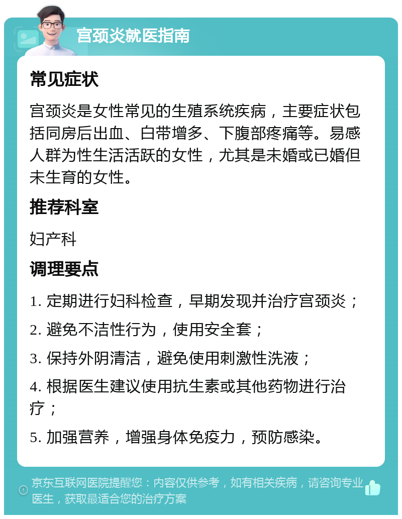 宫颈炎就医指南 常见症状 宫颈炎是女性常见的生殖系统疾病，主要症状包括同房后出血、白带增多、下腹部疼痛等。易感人群为性生活活跃的女性，尤其是未婚或已婚但未生育的女性。 推荐科室 妇产科 调理要点 1. 定期进行妇科检查，早期发现并治疗宫颈炎； 2. 避免不洁性行为，使用安全套； 3. 保持外阴清洁，避免使用刺激性洗液； 4. 根据医生建议使用抗生素或其他药物进行治疗； 5. 加强营养，增强身体免疫力，预防感染。