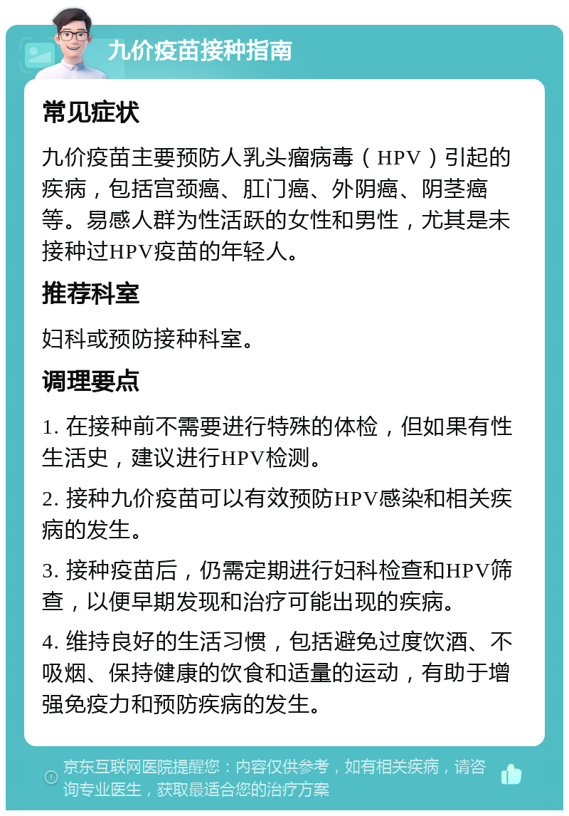 九价疫苗接种指南 常见症状 九价疫苗主要预防人乳头瘤病毒（HPV）引起的疾病，包括宫颈癌、肛门癌、外阴癌、阴茎癌等。易感人群为性活跃的女性和男性，尤其是未接种过HPV疫苗的年轻人。 推荐科室 妇科或预防接种科室。 调理要点 1. 在接种前不需要进行特殊的体检，但如果有性生活史，建议进行HPV检测。 2. 接种九价疫苗可以有效预防HPV感染和相关疾病的发生。 3. 接种疫苗后，仍需定期进行妇科检查和HPV筛查，以便早期发现和治疗可能出现的疾病。 4. 维持良好的生活习惯，包括避免过度饮酒、不吸烟、保持健康的饮食和适量的运动，有助于增强免疫力和预防疾病的发生。