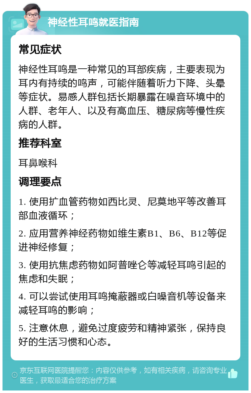 神经性耳鸣就医指南 常见症状 神经性耳鸣是一种常见的耳部疾病，主要表现为耳内有持续的鸣声，可能伴随着听力下降、头晕等症状。易感人群包括长期暴露在噪音环境中的人群、老年人、以及有高血压、糖尿病等慢性疾病的人群。 推荐科室 耳鼻喉科 调理要点 1. 使用扩血管药物如西比灵、尼莫地平等改善耳部血液循环； 2. 应用营养神经药物如维生素B1、B6、B12等促进神经修复； 3. 使用抗焦虑药物如阿普唑仑等减轻耳鸣引起的焦虑和失眠； 4. 可以尝试使用耳鸣掩蔽器或白噪音机等设备来减轻耳鸣的影响； 5. 注意休息，避免过度疲劳和精神紧张，保持良好的生活习惯和心态。