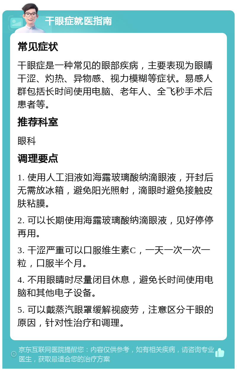 干眼症就医指南 常见症状 干眼症是一种常见的眼部疾病，主要表现为眼睛干涩、灼热、异物感、视力模糊等症状。易感人群包括长时间使用电脑、老年人、全飞秒手术后患者等。 推荐科室 眼科 调理要点 1. 使用人工泪液如海露玻璃酸纳滴眼液，开封后无需放冰箱，避免阳光照射，滴眼时避免接触皮肤粘膜。 2. 可以长期使用海露玻璃酸纳滴眼液，见好停停再用。 3. 干涩严重可以口服维生素C，一天一次一次一粒，口服半个月。 4. 不用眼睛时尽量闭目休息，避免长时间使用电脑和其他电子设备。 5. 可以戴蒸汽眼罩缓解视疲劳，注意区分干眼的原因，针对性治疗和调理。