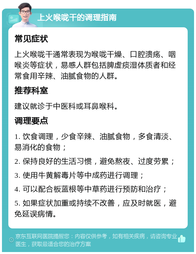 上火喉咙干的调理指南 常见症状 上火喉咙干通常表现为喉咙干燥、口腔溃疡、咽喉炎等症状，易感人群包括脾虚痰湿体质者和经常食用辛辣、油腻食物的人群。 推荐科室 建议就诊于中医科或耳鼻喉科。 调理要点 1. 饮食调理，少食辛辣、油腻食物，多食清淡、易消化的食物； 2. 保持良好的生活习惯，避免熬夜、过度劳累； 3. 使用牛黄解毒片等中成药进行调理； 4. 可以配合板蓝根等中草药进行预防和治疗； 5. 如果症状加重或持续不改善，应及时就医，避免延误病情。