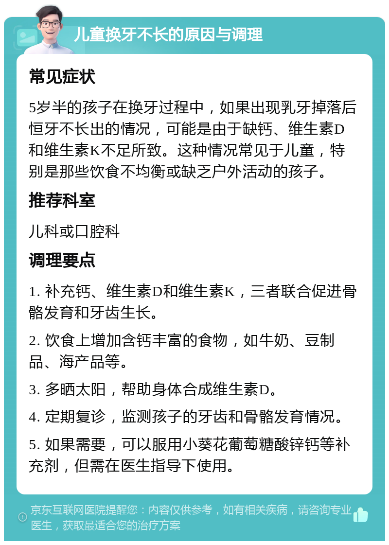 儿童换牙不长的原因与调理 常见症状 5岁半的孩子在换牙过程中，如果出现乳牙掉落后恒牙不长出的情况，可能是由于缺钙、维生素D和维生素K不足所致。这种情况常见于儿童，特别是那些饮食不均衡或缺乏户外活动的孩子。 推荐科室 儿科或口腔科 调理要点 1. 补充钙、维生素D和维生素K，三者联合促进骨骼发育和牙齿生长。 2. 饮食上增加含钙丰富的食物，如牛奶、豆制品、海产品等。 3. 多晒太阳，帮助身体合成维生素D。 4. 定期复诊，监测孩子的牙齿和骨骼发育情况。 5. 如果需要，可以服用小葵花葡萄糖酸锌钙等补充剂，但需在医生指导下使用。