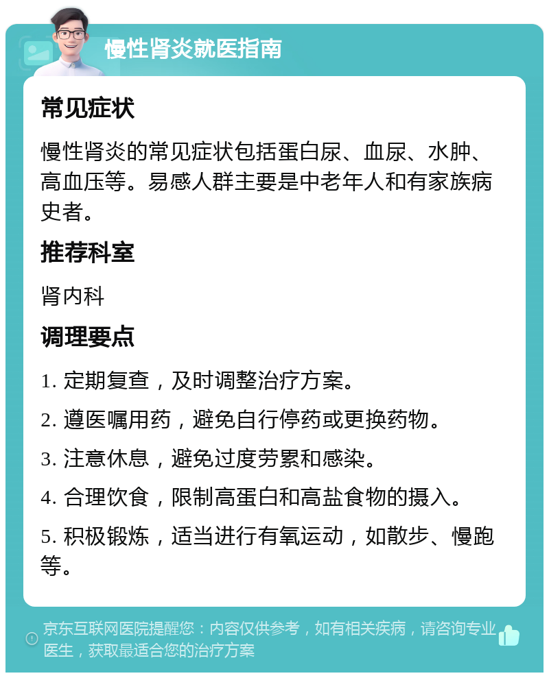 慢性肾炎就医指南 常见症状 慢性肾炎的常见症状包括蛋白尿、血尿、水肿、高血压等。易感人群主要是中老年人和有家族病史者。 推荐科室 肾内科 调理要点 1. 定期复查，及时调整治疗方案。 2. 遵医嘱用药，避免自行停药或更换药物。 3. 注意休息，避免过度劳累和感染。 4. 合理饮食，限制高蛋白和高盐食物的摄入。 5. 积极锻炼，适当进行有氧运动，如散步、慢跑等。