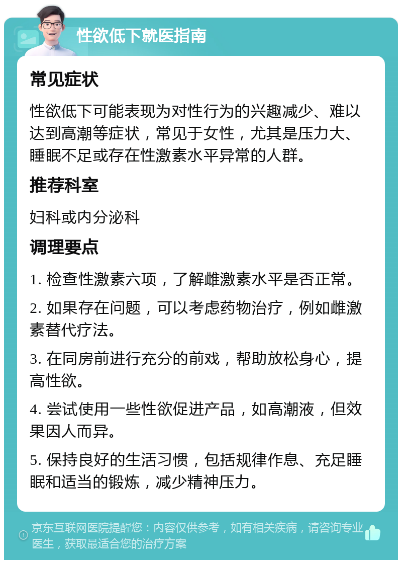 性欲低下就医指南 常见症状 性欲低下可能表现为对性行为的兴趣减少、难以达到高潮等症状，常见于女性，尤其是压力大、睡眠不足或存在性激素水平异常的人群。 推荐科室 妇科或内分泌科 调理要点 1. 检查性激素六项，了解雌激素水平是否正常。 2. 如果存在问题，可以考虑药物治疗，例如雌激素替代疗法。 3. 在同房前进行充分的前戏，帮助放松身心，提高性欲。 4. 尝试使用一些性欲促进产品，如高潮液，但效果因人而异。 5. 保持良好的生活习惯，包括规律作息、充足睡眠和适当的锻炼，减少精神压力。