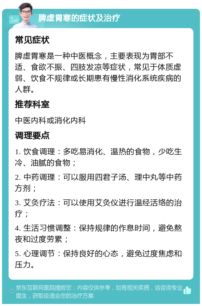 脾虚胃寒的症状及治疗 常见症状 脾虚胃寒是一种中医概念，主要表现为胃部不适、食欲不振、四肢发凉等症状，常见于体质虚弱、饮食不规律或长期患有慢性消化系统疾病的人群。 推荐科室 中医内科或消化内科 调理要点 1. 饮食调理：多吃易消化、温热的食物，少吃生冷、油腻的食物； 2. 中药调理：可以服用四君子汤、理中丸等中药方剂； 3. 艾灸疗法：可以使用艾灸仪进行温经活络的治疗； 4. 生活习惯调整：保持规律的作息时间，避免熬夜和过度劳累； 5. 心理调节：保持良好的心态，避免过度焦虑和压力。