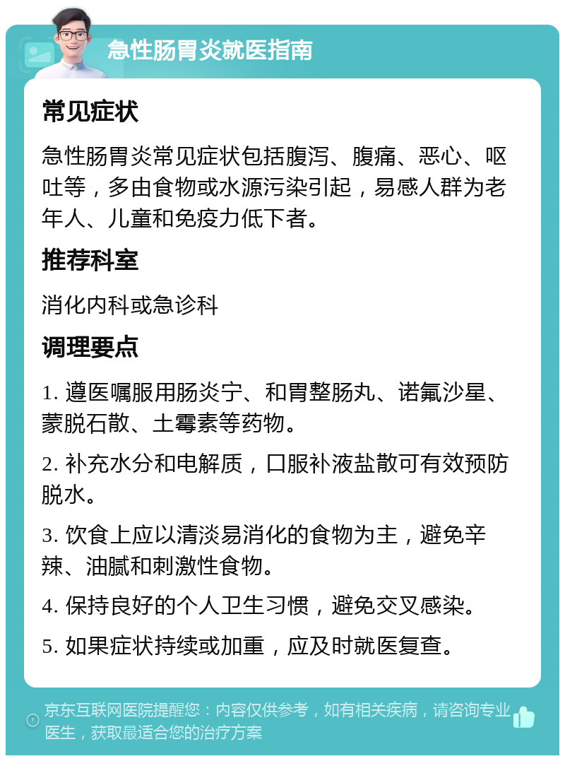 急性肠胃炎就医指南 常见症状 急性肠胃炎常见症状包括腹泻、腹痛、恶心、呕吐等，多由食物或水源污染引起，易感人群为老年人、儿童和免疫力低下者。 推荐科室 消化内科或急诊科 调理要点 1. 遵医嘱服用肠炎宁、和胃整肠丸、诺氟沙星、蒙脱石散、土霉素等药物。 2. 补充水分和电解质，口服补液盐散可有效预防脱水。 3. 饮食上应以清淡易消化的食物为主，避免辛辣、油腻和刺激性食物。 4. 保持良好的个人卫生习惯，避免交叉感染。 5. 如果症状持续或加重，应及时就医复查。