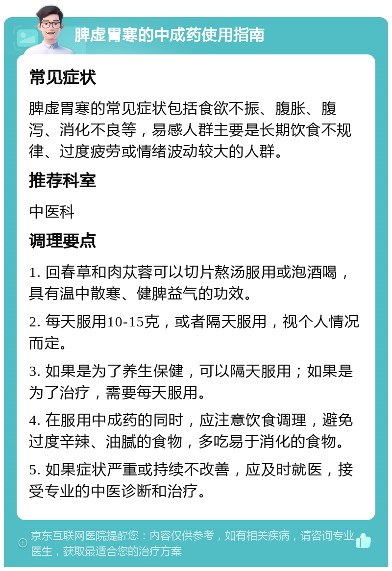 脾虚胃寒的中成药使用指南 常见症状 脾虚胃寒的常见症状包括食欲不振、腹胀、腹泻、消化不良等，易感人群主要是长期饮食不规律、过度疲劳或情绪波动较大的人群。 推荐科室 中医科 调理要点 1. 回春草和肉苁蓉可以切片熬汤服用或泡酒喝，具有温中散寒、健脾益气的功效。 2. 每天服用10-15克，或者隔天服用，视个人情况而定。 3. 如果是为了养生保健，可以隔天服用；如果是为了治疗，需要每天服用。 4. 在服用中成药的同时，应注意饮食调理，避免过度辛辣、油腻的食物，多吃易于消化的食物。 5. 如果症状严重或持续不改善，应及时就医，接受专业的中医诊断和治疗。