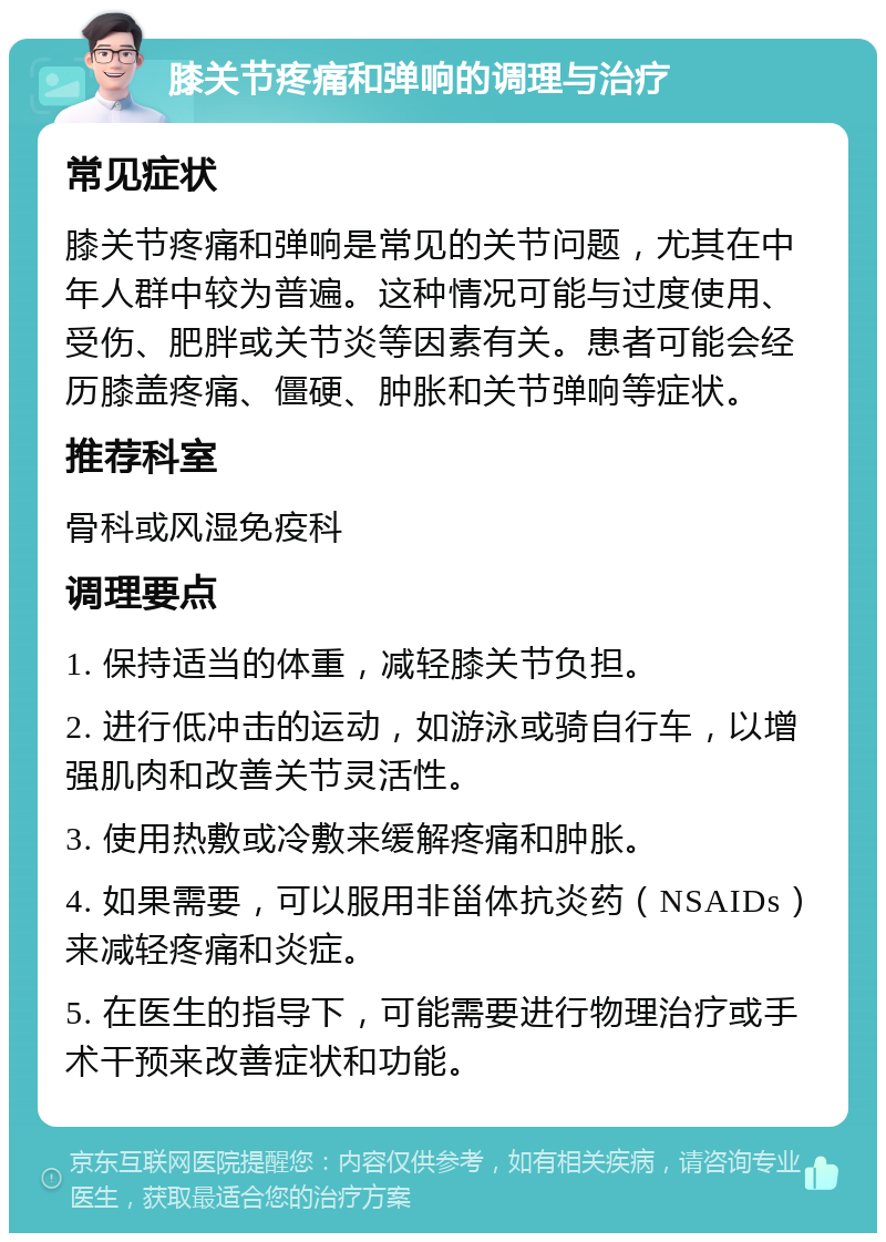 膝关节疼痛和弹响的调理与治疗 常见症状 膝关节疼痛和弹响是常见的关节问题，尤其在中年人群中较为普遍。这种情况可能与过度使用、受伤、肥胖或关节炎等因素有关。患者可能会经历膝盖疼痛、僵硬、肿胀和关节弹响等症状。 推荐科室 骨科或风湿免疫科 调理要点 1. 保持适当的体重，减轻膝关节负担。 2. 进行低冲击的运动，如游泳或骑自行车，以增强肌肉和改善关节灵活性。 3. 使用热敷或冷敷来缓解疼痛和肿胀。 4. 如果需要，可以服用非甾体抗炎药（NSAIDs）来减轻疼痛和炎症。 5. 在医生的指导下，可能需要进行物理治疗或手术干预来改善症状和功能。