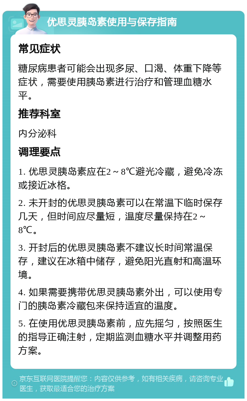 优思灵胰岛素使用与保存指南 常见症状 糖尿病患者可能会出现多尿、口渴、体重下降等症状，需要使用胰岛素进行治疗和管理血糖水平。 推荐科室 内分泌科 调理要点 1. 优思灵胰岛素应在2～8℃避光冷藏，避免冷冻或接近冰格。 2. 未开封的优思灵胰岛素可以在常温下临时保存几天，但时间应尽量短，温度尽量保持在2～8℃。 3. 开封后的优思灵胰岛素不建议长时间常温保存，建议在冰箱中储存，避免阳光直射和高温环境。 4. 如果需要携带优思灵胰岛素外出，可以使用专门的胰岛素冷藏包来保持适宜的温度。 5. 在使用优思灵胰岛素前，应先摇匀，按照医生的指导正确注射，定期监测血糖水平并调整用药方案。