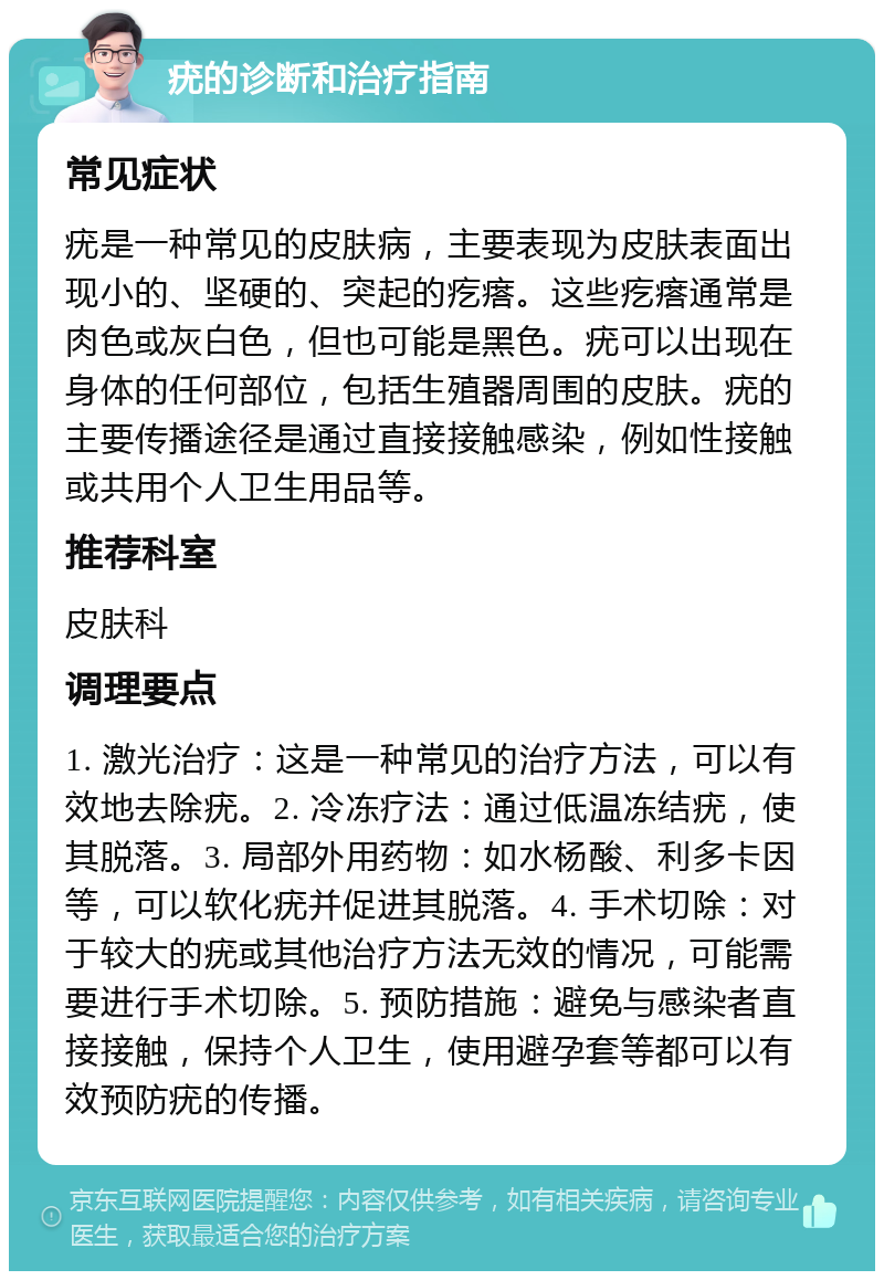 疣的诊断和治疗指南 常见症状 疣是一种常见的皮肤病，主要表现为皮肤表面出现小的、坚硬的、突起的疙瘩。这些疙瘩通常是肉色或灰白色，但也可能是黑色。疣可以出现在身体的任何部位，包括生殖器周围的皮肤。疣的主要传播途径是通过直接接触感染，例如性接触或共用个人卫生用品等。 推荐科室 皮肤科 调理要点 1. 激光治疗：这是一种常见的治疗方法，可以有效地去除疣。2. 冷冻疗法：通过低温冻结疣，使其脱落。3. 局部外用药物：如水杨酸、利多卡因等，可以软化疣并促进其脱落。4. 手术切除：对于较大的疣或其他治疗方法无效的情况，可能需要进行手术切除。5. 预防措施：避免与感染者直接接触，保持个人卫生，使用避孕套等都可以有效预防疣的传播。