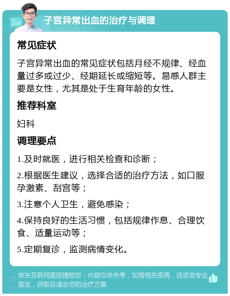 子宫异常出血的治疗与调理 常见症状 子宫异常出血的常见症状包括月经不规律、经血量过多或过少、经期延长或缩短等。易感人群主要是女性，尤其是处于生育年龄的女性。 推荐科室 妇科 调理要点 1.及时就医，进行相关检查和诊断； 2.根据医生建议，选择合适的治疗方法，如口服孕激素、刮宫等； 3.注意个人卫生，避免感染； 4.保持良好的生活习惯，包括规律作息、合理饮食、适量运动等； 5.定期复诊，监测病情变化。