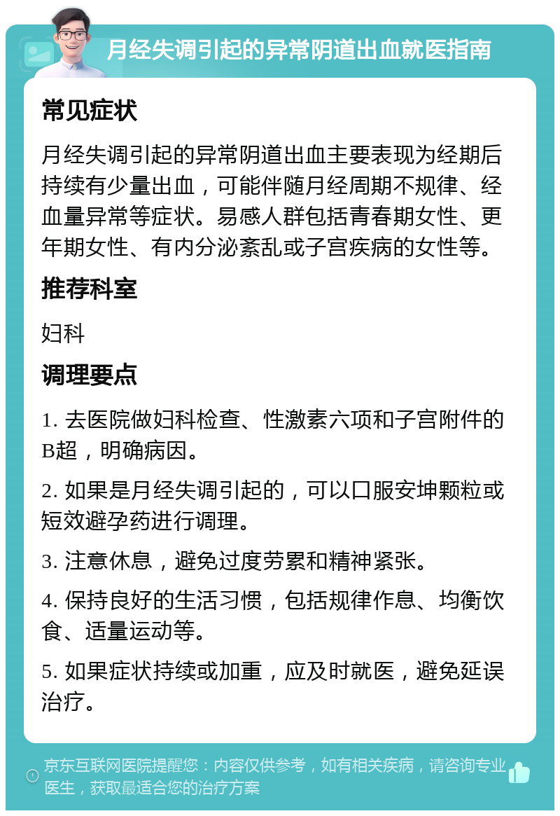 月经失调引起的异常阴道出血就医指南 常见症状 月经失调引起的异常阴道出血主要表现为经期后持续有少量出血，可能伴随月经周期不规律、经血量异常等症状。易感人群包括青春期女性、更年期女性、有内分泌紊乱或子宫疾病的女性等。 推荐科室 妇科 调理要点 1. 去医院做妇科检查、性激素六项和子宫附件的B超，明确病因。 2. 如果是月经失调引起的，可以口服安坤颗粒或短效避孕药进行调理。 3. 注意休息，避免过度劳累和精神紧张。 4. 保持良好的生活习惯，包括规律作息、均衡饮食、适量运动等。 5. 如果症状持续或加重，应及时就医，避免延误治疗。