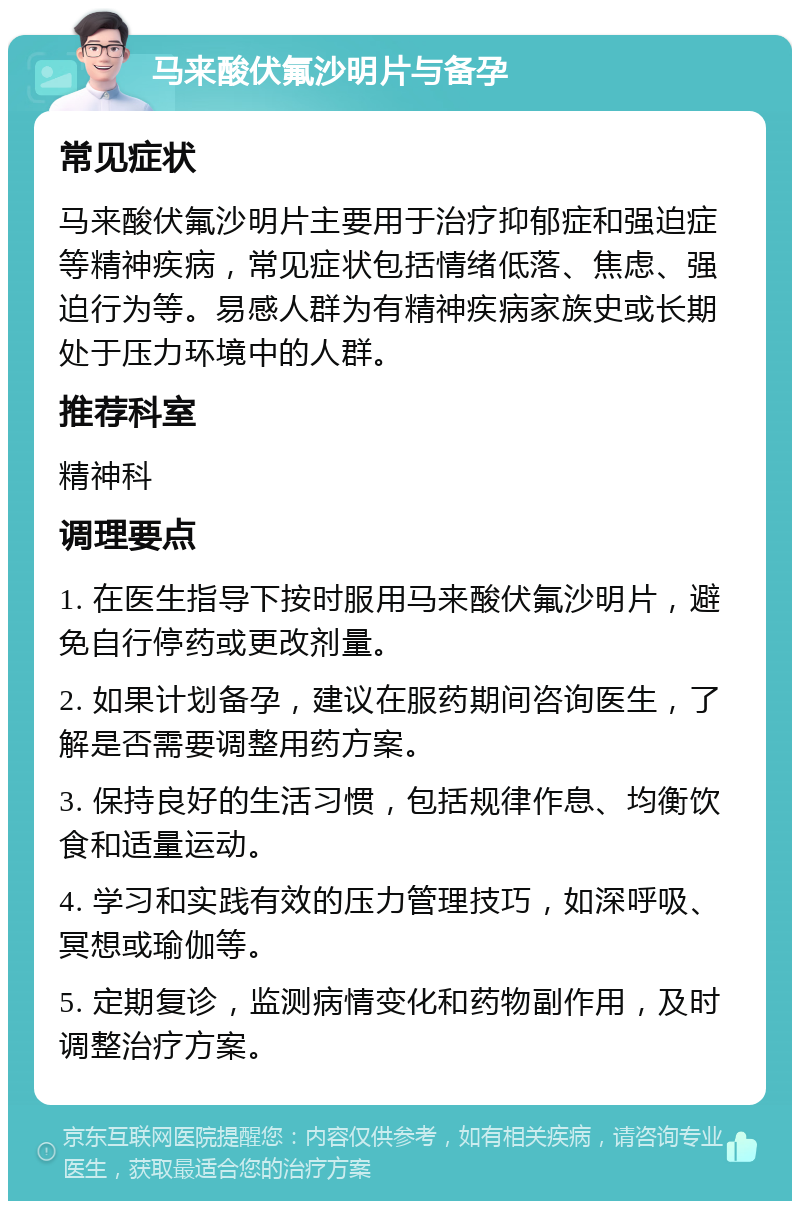 马来酸伏氟沙明片与备孕 常见症状 马来酸伏氟沙明片主要用于治疗抑郁症和强迫症等精神疾病，常见症状包括情绪低落、焦虑、强迫行为等。易感人群为有精神疾病家族史或长期处于压力环境中的人群。 推荐科室 精神科 调理要点 1. 在医生指导下按时服用马来酸伏氟沙明片，避免自行停药或更改剂量。 2. 如果计划备孕，建议在服药期间咨询医生，了解是否需要调整用药方案。 3. 保持良好的生活习惯，包括规律作息、均衡饮食和适量运动。 4. 学习和实践有效的压力管理技巧，如深呼吸、冥想或瑜伽等。 5. 定期复诊，监测病情变化和药物副作用，及时调整治疗方案。