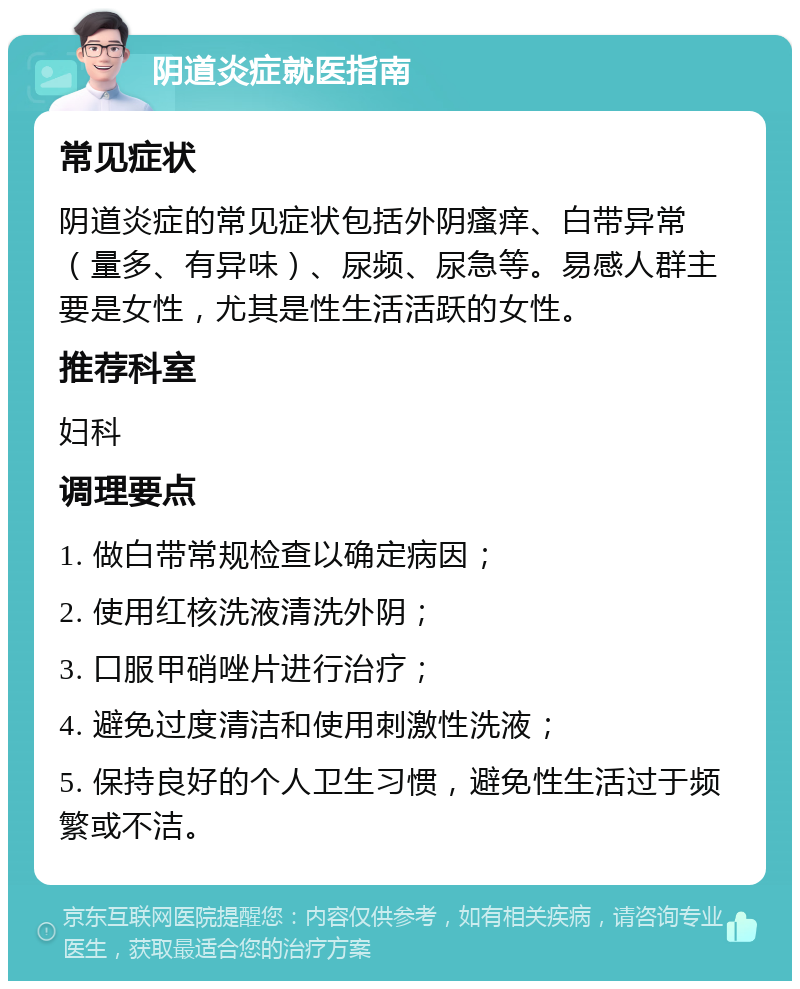 阴道炎症就医指南 常见症状 阴道炎症的常见症状包括外阴瘙痒、白带异常（量多、有异味）、尿频、尿急等。易感人群主要是女性，尤其是性生活活跃的女性。 推荐科室 妇科 调理要点 1. 做白带常规检查以确定病因； 2. 使用红核洗液清洗外阴； 3. 口服甲硝唑片进行治疗； 4. 避免过度清洁和使用刺激性洗液； 5. 保持良好的个人卫生习惯，避免性生活过于频繁或不洁。