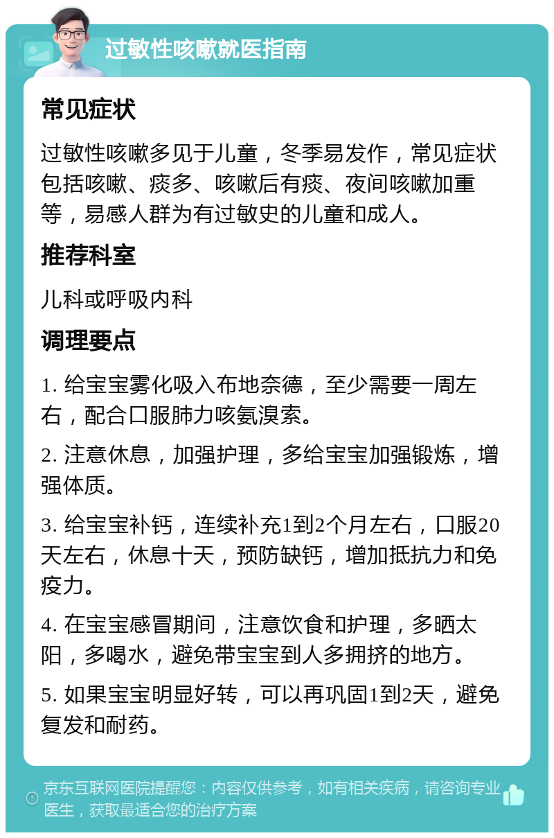 过敏性咳嗽就医指南 常见症状 过敏性咳嗽多见于儿童，冬季易发作，常见症状包括咳嗽、痰多、咳嗽后有痰、夜间咳嗽加重等，易感人群为有过敏史的儿童和成人。 推荐科室 儿科或呼吸内科 调理要点 1. 给宝宝雾化吸入布地奈德，至少需要一周左右，配合口服肺力咳氨溴索。 2. 注意休息，加强护理，多给宝宝加强锻炼，增强体质。 3. 给宝宝补钙，连续补充1到2个月左右，口服20天左右，休息十天，预防缺钙，增加抵抗力和免疫力。 4. 在宝宝感冒期间，注意饮食和护理，多晒太阳，多喝水，避免带宝宝到人多拥挤的地方。 5. 如果宝宝明显好转，可以再巩固1到2天，避免复发和耐药。