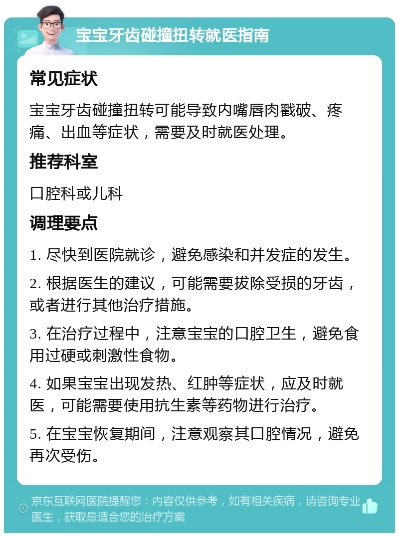 宝宝牙齿碰撞扭转就医指南 常见症状 宝宝牙齿碰撞扭转可能导致内嘴唇肉戳破、疼痛、出血等症状，需要及时就医处理。 推荐科室 口腔科或儿科 调理要点 1. 尽快到医院就诊，避免感染和并发症的发生。 2. 根据医生的建议，可能需要拔除受损的牙齿，或者进行其他治疗措施。 3. 在治疗过程中，注意宝宝的口腔卫生，避免食用过硬或刺激性食物。 4. 如果宝宝出现发热、红肿等症状，应及时就医，可能需要使用抗生素等药物进行治疗。 5. 在宝宝恢复期间，注意观察其口腔情况，避免再次受伤。