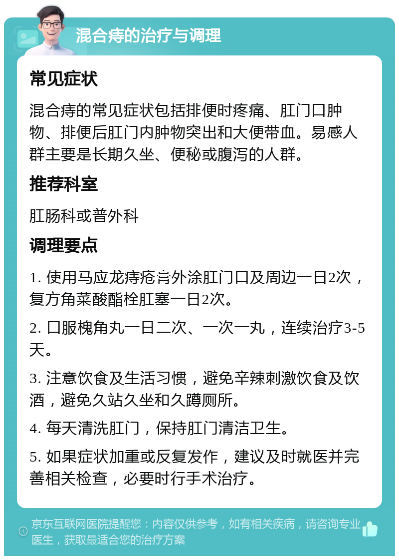 混合痔的治疗与调理 常见症状 混合痔的常见症状包括排便时疼痛、肛门口肿物、排便后肛门内肿物突出和大便带血。易感人群主要是长期久坐、便秘或腹泻的人群。 推荐科室 肛肠科或普外科 调理要点 1. 使用马应龙痔疮膏外涂肛门口及周边一日2次，复方角菜酸酯栓肛塞一日2次。 2. 口服槐角丸一日二次、一次一丸，连续治疗3-5天。 3. 注意饮食及生活习惯，避免辛辣刺激饮食及饮酒，避免久站久坐和久蹲厕所。 4. 每天清洗肛门，保持肛门清洁卫生。 5. 如果症状加重或反复发作，建议及时就医并完善相关检查，必要时行手术治疗。