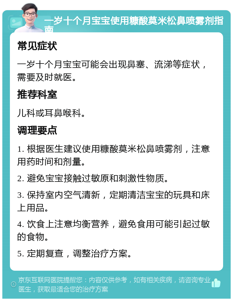 一岁十个月宝宝使用糠酸莫米松鼻喷雾剂指南 常见症状 一岁十个月宝宝可能会出现鼻塞、流涕等症状，需要及时就医。 推荐科室 儿科或耳鼻喉科。 调理要点 1. 根据医生建议使用糠酸莫米松鼻喷雾剂，注意用药时间和剂量。 2. 避免宝宝接触过敏原和刺激性物质。 3. 保持室内空气清新，定期清洁宝宝的玩具和床上用品。 4. 饮食上注意均衡营养，避免食用可能引起过敏的食物。 5. 定期复查，调整治疗方案。