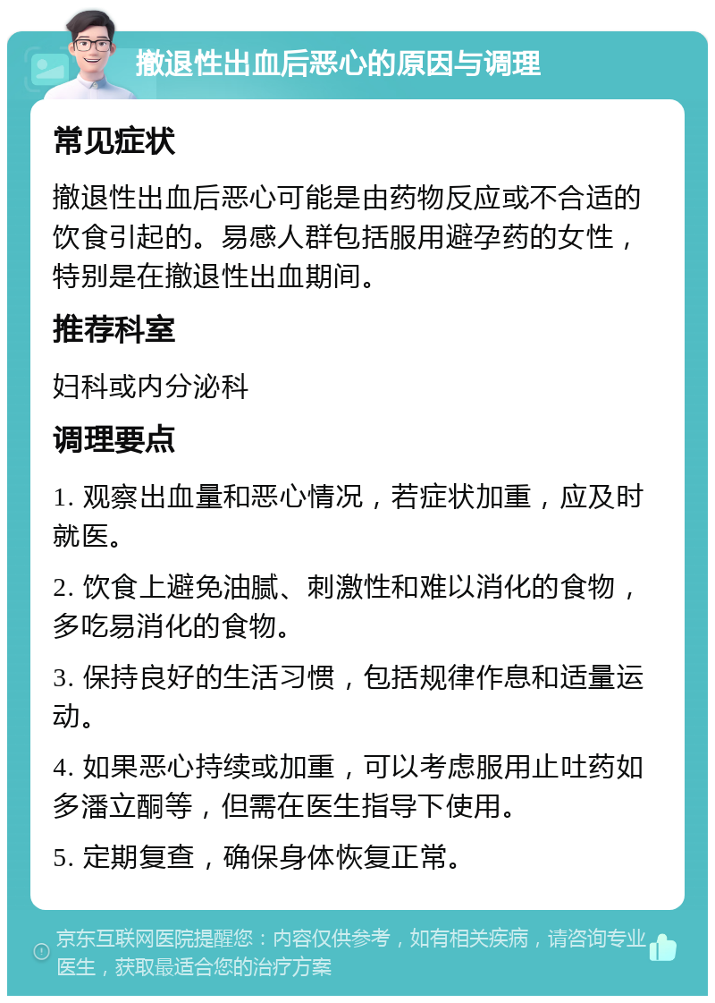 撤退性出血后恶心的原因与调理 常见症状 撤退性出血后恶心可能是由药物反应或不合适的饮食引起的。易感人群包括服用避孕药的女性，特别是在撤退性出血期间。 推荐科室 妇科或内分泌科 调理要点 1. 观察出血量和恶心情况，若症状加重，应及时就医。 2. 饮食上避免油腻、刺激性和难以消化的食物，多吃易消化的食物。 3. 保持良好的生活习惯，包括规律作息和适量运动。 4. 如果恶心持续或加重，可以考虑服用止吐药如多潘立酮等，但需在医生指导下使用。 5. 定期复查，确保身体恢复正常。