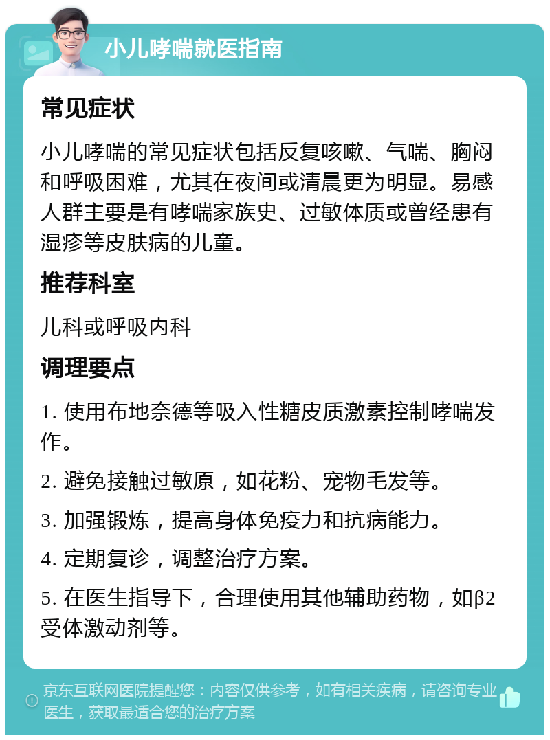 小儿哮喘就医指南 常见症状 小儿哮喘的常见症状包括反复咳嗽、气喘、胸闷和呼吸困难，尤其在夜间或清晨更为明显。易感人群主要是有哮喘家族史、过敏体质或曾经患有湿疹等皮肤病的儿童。 推荐科室 儿科或呼吸内科 调理要点 1. 使用布地奈德等吸入性糖皮质激素控制哮喘发作。 2. 避免接触过敏原，如花粉、宠物毛发等。 3. 加强锻炼，提高身体免疫力和抗病能力。 4. 定期复诊，调整治疗方案。 5. 在医生指导下，合理使用其他辅助药物，如β2受体激动剂等。