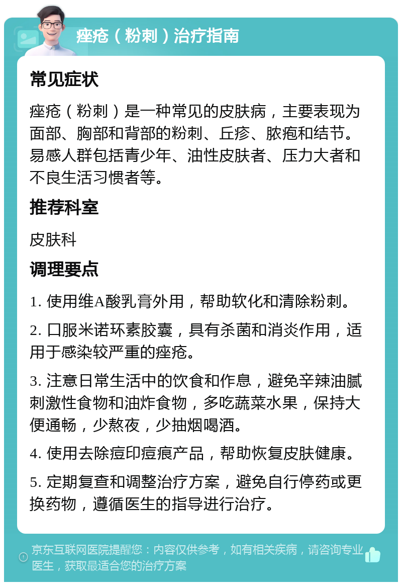 痤疮（粉刺）治疗指南 常见症状 痤疮（粉刺）是一种常见的皮肤病，主要表现为面部、胸部和背部的粉刺、丘疹、脓疱和结节。易感人群包括青少年、油性皮肤者、压力大者和不良生活习惯者等。 推荐科室 皮肤科 调理要点 1. 使用维A酸乳膏外用，帮助软化和清除粉刺。 2. 口服米诺环素胶囊，具有杀菌和消炎作用，适用于感染较严重的痤疮。 3. 注意日常生活中的饮食和作息，避免辛辣油腻刺激性食物和油炸食物，多吃蔬菜水果，保持大便通畅，少熬夜，少抽烟喝酒。 4. 使用去除痘印痘痕产品，帮助恢复皮肤健康。 5. 定期复查和调整治疗方案，避免自行停药或更换药物，遵循医生的指导进行治疗。