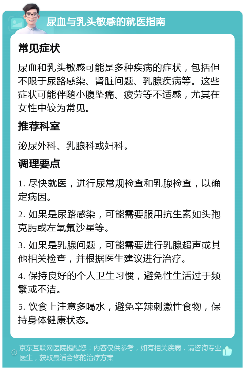 尿血与乳头敏感的就医指南 常见症状 尿血和乳头敏感可能是多种疾病的症状，包括但不限于尿路感染、肾脏问题、乳腺疾病等。这些症状可能伴随小腹坠痛、疲劳等不适感，尤其在女性中较为常见。 推荐科室 泌尿外科、乳腺科或妇科。 调理要点 1. 尽快就医，进行尿常规检查和乳腺检查，以确定病因。 2. 如果是尿路感染，可能需要服用抗生素如头孢克肟或左氧氟沙星等。 3. 如果是乳腺问题，可能需要进行乳腺超声或其他相关检查，并根据医生建议进行治疗。 4. 保持良好的个人卫生习惯，避免性生活过于频繁或不洁。 5. 饮食上注意多喝水，避免辛辣刺激性食物，保持身体健康状态。