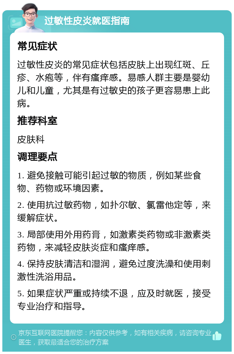 过敏性皮炎就医指南 常见症状 过敏性皮炎的常见症状包括皮肤上出现红斑、丘疹、水疱等，伴有瘙痒感。易感人群主要是婴幼儿和儿童，尤其是有过敏史的孩子更容易患上此病。 推荐科室 皮肤科 调理要点 1. 避免接触可能引起过敏的物质，例如某些食物、药物或环境因素。 2. 使用抗过敏药物，如扑尔敏、氯雷他定等，来缓解症状。 3. 局部使用外用药膏，如激素类药物或非激素类药物，来减轻皮肤炎症和瘙痒感。 4. 保持皮肤清洁和湿润，避免过度洗澡和使用刺激性洗浴用品。 5. 如果症状严重或持续不退，应及时就医，接受专业治疗和指导。