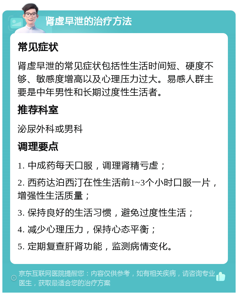 肾虚早泄的治疗方法 常见症状 肾虚早泄的常见症状包括性生活时间短、硬度不够、敏感度增高以及心理压力过大。易感人群主要是中年男性和长期过度性生活者。 推荐科室 泌尿外科或男科 调理要点 1. 中成药每天口服，调理肾精亏虚； 2. 西药达泊西汀在性生活前1~3个小时口服一片，增强性生活质量； 3. 保持良好的生活习惯，避免过度性生活； 4. 减少心理压力，保持心态平衡； 5. 定期复查肝肾功能，监测病情变化。