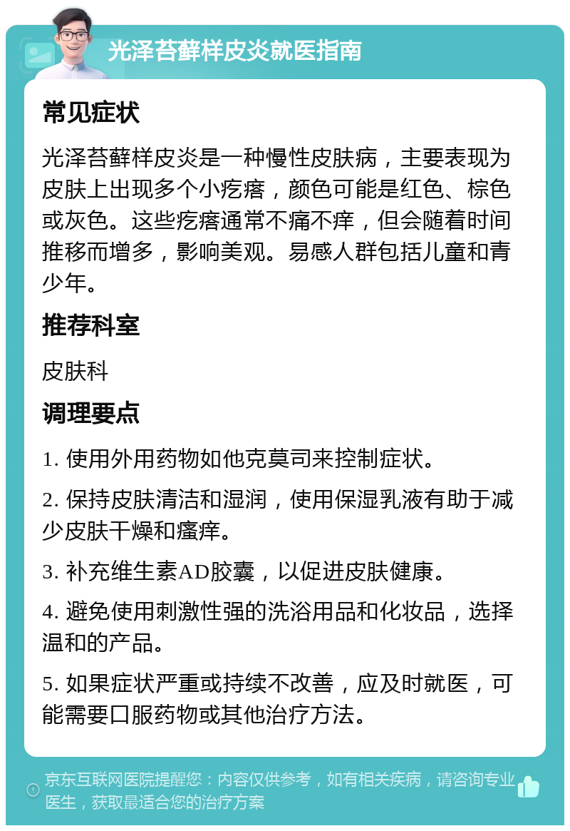 光泽苔藓样皮炎就医指南 常见症状 光泽苔藓样皮炎是一种慢性皮肤病，主要表现为皮肤上出现多个小疙瘩，颜色可能是红色、棕色或灰色。这些疙瘩通常不痛不痒，但会随着时间推移而增多，影响美观。易感人群包括儿童和青少年。 推荐科室 皮肤科 调理要点 1. 使用外用药物如他克莫司来控制症状。 2. 保持皮肤清洁和湿润，使用保湿乳液有助于减少皮肤干燥和瘙痒。 3. 补充维生素AD胶囊，以促进皮肤健康。 4. 避免使用刺激性强的洗浴用品和化妆品，选择温和的产品。 5. 如果症状严重或持续不改善，应及时就医，可能需要口服药物或其他治疗方法。