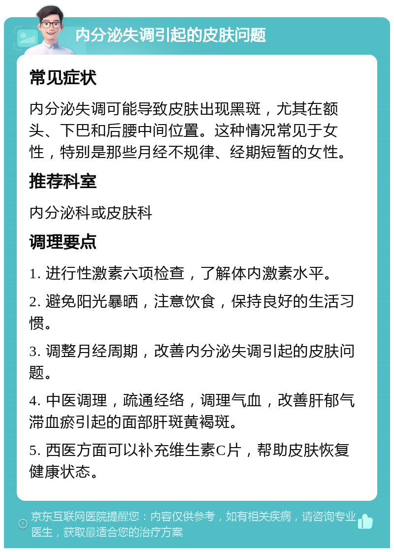 内分泌失调引起的皮肤问题 常见症状 内分泌失调可能导致皮肤出现黑斑，尤其在额头、下巴和后腰中间位置。这种情况常见于女性，特别是那些月经不规律、经期短暂的女性。 推荐科室 内分泌科或皮肤科 调理要点 1. 进行性激素六项检查，了解体内激素水平。 2. 避免阳光暴晒，注意饮食，保持良好的生活习惯。 3. 调整月经周期，改善内分泌失调引起的皮肤问题。 4. 中医调理，疏通经络，调理气血，改善肝郁气滞血瘀引起的面部肝斑黄褐斑。 5. 西医方面可以补充维生素C片，帮助皮肤恢复健康状态。