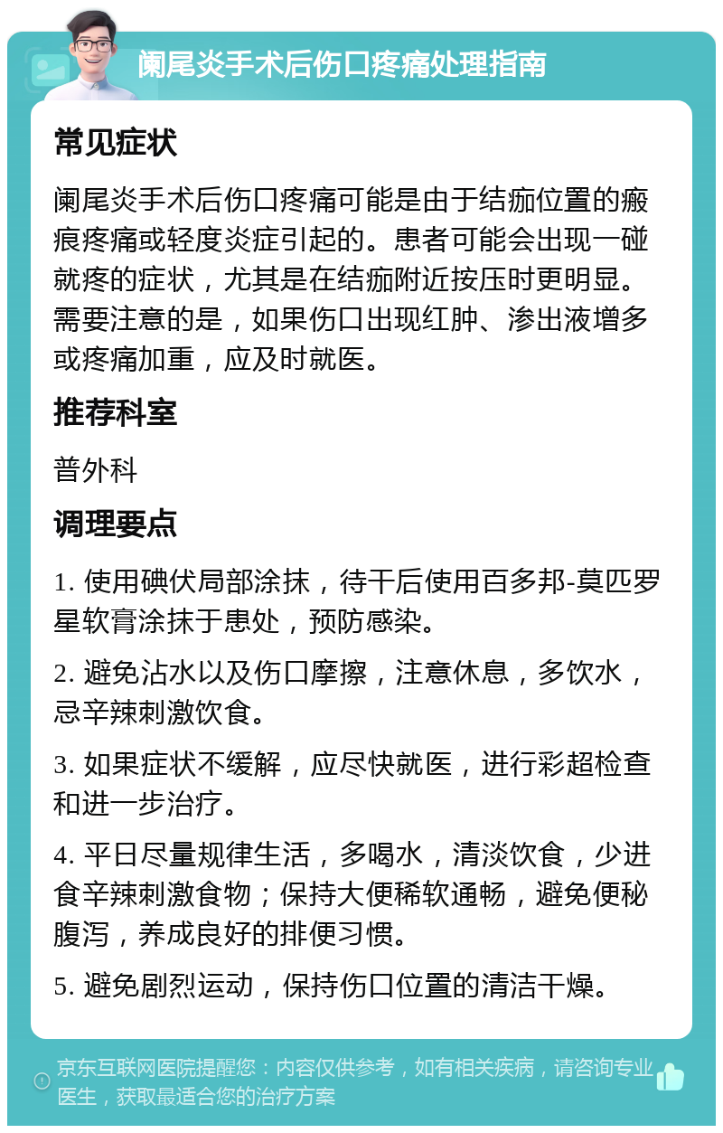 阑尾炎手术后伤口疼痛处理指南 常见症状 阑尾炎手术后伤口疼痛可能是由于结痂位置的瘢痕疼痛或轻度炎症引起的。患者可能会出现一碰就疼的症状，尤其是在结痂附近按压时更明显。需要注意的是，如果伤口出现红肿、渗出液增多或疼痛加重，应及时就医。 推荐科室 普外科 调理要点 1. 使用碘伏局部涂抹，待干后使用百多邦-莫匹罗星软膏涂抹于患处，预防感染。 2. 避免沾水以及伤口摩擦，注意休息，多饮水，忌辛辣刺激饮食。 3. 如果症状不缓解，应尽快就医，进行彩超检查和进一步治疗。 4. 平日尽量规律生活，多喝水，清淡饮食，少进食辛辣刺激食物；保持大便稀软通畅，避免便秘腹泻，养成良好的排便习惯。 5. 避免剧烈运动，保持伤口位置的清洁干燥。