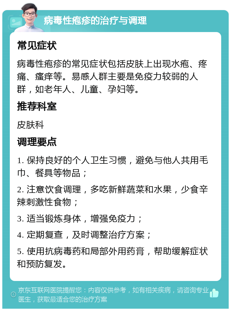 病毒性疱疹的治疗与调理 常见症状 病毒性疱疹的常见症状包括皮肤上出现水疱、疼痛、瘙痒等。易感人群主要是免疫力较弱的人群，如老年人、儿童、孕妇等。 推荐科室 皮肤科 调理要点 1. 保持良好的个人卫生习惯，避免与他人共用毛巾、餐具等物品； 2. 注意饮食调理，多吃新鲜蔬菜和水果，少食辛辣刺激性食物； 3. 适当锻炼身体，增强免疫力； 4. 定期复查，及时调整治疗方案； 5. 使用抗病毒药和局部外用药膏，帮助缓解症状和预防复发。