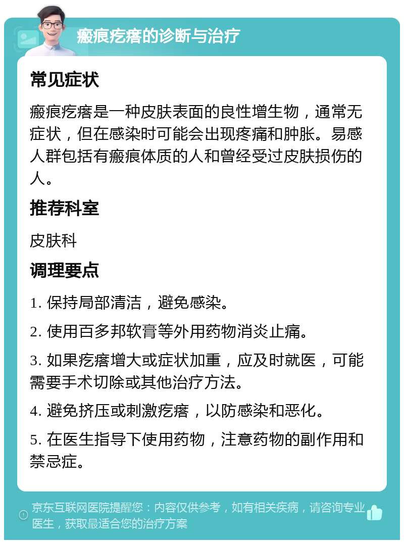 瘢痕疙瘩的诊断与治疗 常见症状 瘢痕疙瘩是一种皮肤表面的良性增生物，通常无症状，但在感染时可能会出现疼痛和肿胀。易感人群包括有瘢痕体质的人和曾经受过皮肤损伤的人。 推荐科室 皮肤科 调理要点 1. 保持局部清洁，避免感染。 2. 使用百多邦软膏等外用药物消炎止痛。 3. 如果疙瘩增大或症状加重，应及时就医，可能需要手术切除或其他治疗方法。 4. 避免挤压或刺激疙瘩，以防感染和恶化。 5. 在医生指导下使用药物，注意药物的副作用和禁忌症。